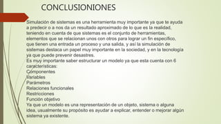 CONCLUSIONIONES
Simulación de sistemas es una herramienta muy importante ya que te ayuda
a predecir o a nos da un resultado aproximado de lo que es la realidad,
teniendo en cuenta de que sistemas es el conjunto de herramientas,
elementos que se relacionan unos con otros para lograr un fin específico,
que tienen una entrada un proceso y una salida, y así la simulación de
sistemas destaca un papel muy importante en la sociedad, y en la tecnología
ya que puede prevenir desastres.
Es muy importante saber estructurar un modelo ya que esta cuenta con 6
características:
Componentes
Variables
Parámetros
Relaciones funcionales
Restricciones
Función objetivo
Ya que un modelo es una representación de un objeto, sistema o alguna
idea, usualmente su propósito es ayudar a explicar, entender o mejorar algún
sistema ya existente.
 