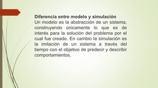 Diferencia entre modelo y simulación
Un modelo es la abstracción de un sistema,
construyendo únicamente lo que es de
interés para la solución del problema por el
cual fue creado. En cambio la simulación es
la imitación de un sistema a través del
tiempo con el objetivo de predecir y describir
comportamientos.
 
