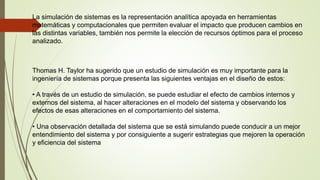 La simulación de sistemas es la representación analítica apoyada en herramientas
matemáticas y computacionales que permiten evaluar el impacto que producen cambios en
las distintas variables, también nos permite la elección de recursos óptimos para el proceso
analizado.
Thomas H. Taylor ha sugerido que un estudio de simulación es muy importante para la
ingeniería de sistemas porque presenta las siguientes ventajas en el diseño de estos:
• A través de un estudio de simulación, se puede estudiar el efecto de cambios internos y
externos del sistema, al hacer alteraciones en el modelo del sistema y observando los
efectos de esas alteraciones en el comportamiento del sistema.
• Una observación detallada del sistema que se está simulando puede conducir a un mejor
entendimiento del sistema y por consiguiente a sugerir estrategias que mejoren la operación
y eficiencia del sistema
 