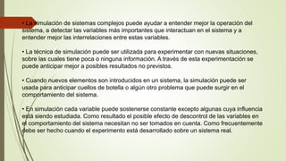 • La simulación de sistemas complejos puede ayudar a entender mejor la operación del
sistema, a detectar las variables más importantes que interactuan en el sistema y a
entender mejor las interrelaciones entre estas variables.
• La técnica de simulación puede ser utilizada para experimentar con nuevas situaciones,
sobre las cuales tiene poca o ninguna información. A través de esta experimentación se
puede anticipar mejor a posibles resultados no previstos.
• Cuando nuevos elementos son introducidos en un sistema, la simulación puede ser
usada para anticipar cuellos de botella o algún otro problema que puede surgir en el
comportamiento del sistema.
• En simulación cada variable puede sostenerse constante excepto algunas cuya influencia
está siendo estudiada. Como resultado el posible efecto de descontrol de las variables en
el comportamiento del sistema necesitan no ser tomados en cuenta. Como frecuentemente
debe ser hecho cuando el experimento está desarrollado sobre un sistema real.
 