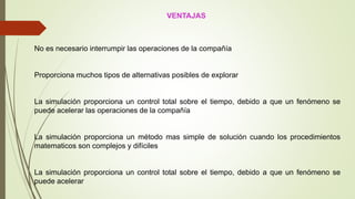 VENTAJAS
No es necesario interrumpir las operaciones de la compañía
Proporciona muchos tipos de alternativas posibles de explorar
La simulación proporciona un control total sobre el tiempo, debido a que un fenómeno se
puede acelerar las operaciones de la compañía
La simulación proporciona un método mas simple de solución cuando los procedimientos
matematicos son complejos y difíciles
La simulación proporciona un control total sobre el tiempo, debido a que un fenómeno se
puede acelerar
 