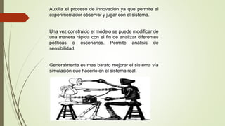 Auxilia el proceso de innovación ya que permite al
experimentador observar y jugar con el sistema.
Una vez construido el modelo se puede modificar de
una manera rápida con el fin de analizar diferentes
políticas o escenarios. Permite análisis de
sensibilidad.
Generalmente es mas barato mejorar el sistema vía
simulación que hacerlo en el sistema real.
 