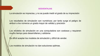 DESVENTAJAS
La simulación es imprecisa, y no se puede medir el grado de su imprecisión
Los resultados de simulación son numéricos; por tanto surge el peligro de
atribuir a los números un grado mayor de validez y precisión
Los modelos de simulación en una computadora son costosos y requieren
mucho tiempo para desarrollarse y validarse
Es difícil aceptar los modelos de simulación y difícil de vender.
Los modelos de simulación no dan soluciones optimas.
 