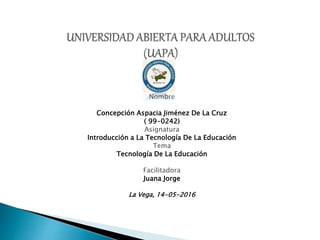 Nombre
Concepción Aspacia Jiménez De La Cruz
( 99-0242)
Asignatura
Introducción a La Tecnología De La Educación
Tema
Tecnología De La Educación
Facilitadora
Juana Jorge
La Vega, 14-05-2016
 