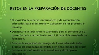 RETOS EN LA PREPARACIÓN DE DOCENTES
• Disposición de recursos informáticos y de comunicación
adecuados para el desarrollo y aplicación de los procesos e-
learning
• Despertar el interés entre el alumnado para el correcto uso y
provecho de las herramientas web 2.0 para el desarrollo de su
formación.
• Estar en la capacidad de manejar de forma adecuada todo
proceso de enseñanza aprendizaje en línea, basado en el uso
herramientas informáticas innovadoras y alto impacto
educacional
 
