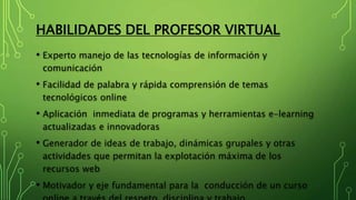 HABILIDADES DEL PROFESOR VIRTUAL
• Experto manejo de las tecnologías de información y
comunicación
• Facilidad de palabra y rápida comprensión de temas
tecnológicos online
• Aplicación inmediata de programas y herramientas e-learning
actualizadas e innovadoras
• Generador de ideas de trabajo, dinámicas grupales y otras
actividades que permitan la explotación máxima de los
recursos web
• Motivador y eje fundamental para la conducción de un curso
 