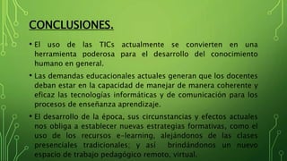 CONCLUSIONES.
• El uso de las TICs actualmente se convierten en una
herramienta poderosa para el desarrollo del conocimiento
humano en general.
• Las demandas educacionales actuales generan que los docentes
deban estar en la capacidad de manejar de manera coherente y
eficaz las tecnologías informáticas y de comunicación para los
procesos de enseñanza aprendizaje.
• El desarrollo de la época, sus circunstancias y efectos actuales
nos obliga a establecer nuevas estrategias formativas, como el
uso de los recursos e-learning, alejándonos de las clases
presenciales tradicionales; y así brindándonos un nuevo
espacio de trabajo pedagógico remoto, virtual.
 