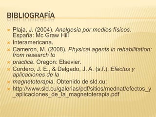 BIBLIOGRAFÍA
   Plaja, J. (2004). Analgesia por medios físicos.
    España: Mc Graw Hill
   Interamericana.
   Cameron, M. (2008). Physical agents in rehabilitation:
    from research to
   practice. Oregon: Elsevier.
   Cordero, J. E., & Delgado, J. A. (s.f.). Efectos y
    aplicaciones de la
   magnetoterapia. Obtenido de sld.cu:
   http://www.sld.cu/galerias/pdf/sitios/mednat/efectos_y
    _aplicaciones_de_la_magnetoterapia.pdf
 