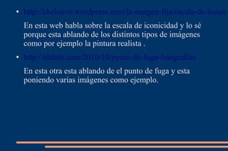 ●   http://chelouve.wordpress.com/la-imagen-fija/escala-de-iconici
    En esta web habla sobre la escala de iconicidad y lo sé
    porque esta ablando de los distintos tipos de imágenes
    como por ejemplo la pintura realista .
●   http://altfoto.com/2010/10/punto-de-fuga-fotografias
    En esta otra esta ablando de el punto de fuga y esta
    poniendo varias imágenes como ejemplo.
 