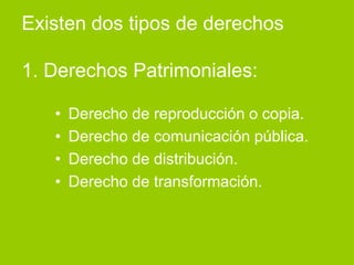 Existen dos tipos de derechos

1. Derechos Patrimoniales:

   •   Derecho de reproducción o copia.
   •   Derecho de comunicación pública.
   •   Derecho de distribución.
   •   Derecho de transformación.
 