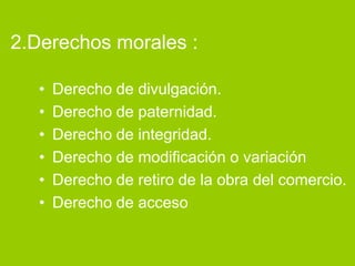 2.Derechos morales :

   •   Derecho de divulgación.
   •   Derecho de paternidad.
   •   Derecho de integridad.
   •   Derecho de modificación o variación
   •   Derecho de retiro de la obra del comercio.
   •   Derecho de acceso
 
