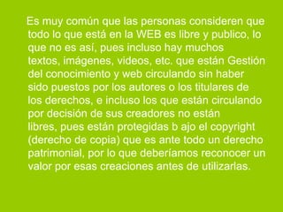 Es muy común que las personas consideren que
todo lo que está en la WEB es libre y publico, lo
que no es así, pues incluso hay muchos
textos, imágenes, videos, etc. que están Gestión
del conocimiento y web circulando sin haber
sido puestos por los autores o los titulares de
los derechos, e incluso los que están circulando
por decisión de sus creadores no están
libres, pues están protegidas b ajo el copyright
(derecho de copia) que es ante todo un derecho
patrimonial, por lo que deberíamos reconocer un
valor por esas creaciones antes de utilizarlas.
 