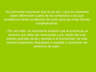 -Es primordial reconocer que no es así, y que es necesario
    saber diferenciar cuales de los contenidos a los que
accedemos tienen protección de autor para así evitar futuras
                      complicaciones.

 - Por otro lado, es importante analizar que la autoría es un
   derecho que debe ser reconocido y por medio del cual
  existen grandes obras y aportes a la humanidad, de esta
  manera estaremos dispuestos a respetar y reconocer los
                      derechos de autor.
 