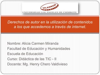 Nombre: Alicia Carmen Miranda
Facultad de Educación y Humanidades
Escuela de Educación
Curso: Didáctica de las TIC - II
Docente: Mg. Henry Chero Valdivieso
Derechos de autor en la utilización de contenidos
a los que accedemos a través de internet.
 