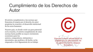 Cumplimiento de los Derechos de
Autor
El estricto cumplimiento a las normas que
fomentan el respeto por el derecho de autor
propician la creación y el desarrollo intelectual
de los seres humanos.
Nuestro país, en donde existe un gran potencial
en la creación, el estricto cumplimiento de estas
normas haría posible un mayor crecimiento
económico para los
autores, compositores, intérpretes y
ejecutantes, que podrían y de hecho, ya ha
empezado a vivir dignamente de su trabajo
 