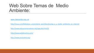 Web Sobre Temas de Medio
Ambiente:
www.-tierravida.-org.-ar
http://issuu.com/biblioteca_universitaria_jaen/docs/ecolog_a_y_medio_ambiente_en_internet
http://www.educacionenvalores.org/spip.php?mot51
http://www.webdirectory.com/
http://www.envirolink.org/
 