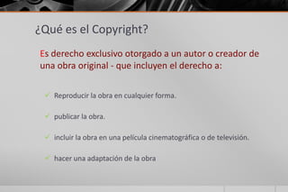 ¿Qué es el Copyright?
Es derecho exclusivo otorgado a un autor o creador de
una obra original - que incluyen el derecho a:
Reproducir la obra en cualquier forma.
publicar la obra.
incluir la obra en una película cinematográfica o de televisión.
hacer una adaptación de la obra
