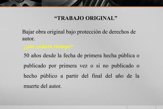 “TRABAJO ORIGINAL”
Bajar obra original bajo protección de derechos de
autor.
¿por cuánto tiempo?
50 años desde la fecha de primera hecha pública o
publicado por primera vez o si no publicado o
hecho público a partir del final del año de la
muerte del autor.