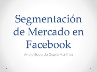 Segmentación
de Mercado en
Facebook
Arturo Eduardo Osorio Martínez
 