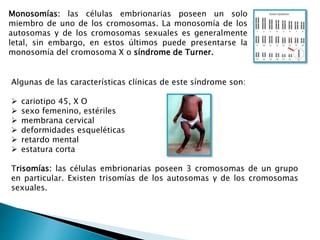 Algunas de las características clínicas de este síndrome son:
 cariotipo 45, X O
 sexo femenino, estériles
 membrana cervical
 deformidades esqueléticas
 retardo mental
 estatura corta
Trisomías: las células embrionarias poseen 3 cromosomas de un grupo
en particular. Existen trisomías de los autosomas y de los cromosomas
sexuales.
Monosomías: las células embrionarias poseen un solo
miembro de uno de los cromosomas. La monosomía de los
autosomas y de los cromosomas sexuales es generalmente
letal, sin embargo, en estos últimos puede presentarse la
monosomía del cromosoma X o síndrome de Turner.
 
