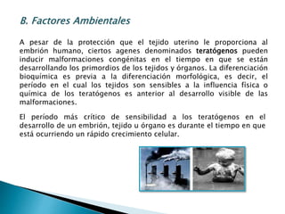 B. Factores Ambientales
A pesar de la protección que el tejido uterino le proporciona al
embrión humano, ciertos agenes denominados teratógenos pueden
inducir malformaciones congénitas en el tiempo en que se están
desarrollando los primordios de los tejidos y órganos. La diferenciación
bioquímica es previa a la diferenciación morfológica, es decir, el
período en el cual los tejidos son sensibles a la influencia física o
química de los teratógenos es anterior al desarrollo visible de las
malformaciones.
El período más crítico de sensibilidad a los teratógenos en el
desarrollo de un embrión, tejido u órgano es durante el tiempo en que
está ocurriendo un rápido crecimiento celular.
 