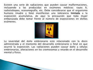 Existen una serie de radiaciones que pueden causar malformaciones,
incluyendo a las producidas en exámenes médicos: rayos X,
radioisótopos, ecosonografía, etc. Debe considerarse que el organismo
humano (madre y feto) manifiestan una tolerancia limitada a la
exposición acumulativa, de aquí la precaución que toda mujer
embarazada debe tomar frente al número de exposiciones en dichos
exámenes.
La severidad del daño embrionario está relacionado con la dosis
administrada y el momento del desarrollo embrionario o fetal en que
ocurrió la exposición. Las radiaciones pueden causar daño a células
embrionarias, alteraciones en los cromosomas y retardo en el desarrollo
mental y físico.
 