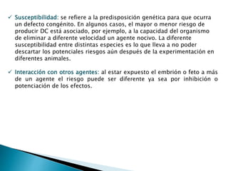  Susceptibilidad: se refiere a la predisposición genética para que ocurra
un defecto congénito. En algunos casos, el mayor o menor riesgo de
producir DC está asociado, por ejemplo, a la capacidad del organismo
de eliminar a diferente velocidad un agente nocivo. La diferente
susceptibilidad entre distintas especies es lo que lleva a no poder
descartar los potenciales riesgos aún después de la experimentación en
diferentes animales.
 Interacción con otros agentes: al estar expuesto el embrión o feto a más
de un agente el riesgo puede ser diferente ya sea por inhibición o
potenciación de los efectos.
 