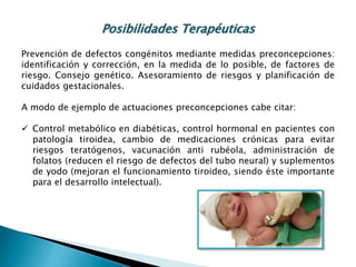 Posibilidades Terapéuticas
Prevención de defectos congénitos mediante medidas preconcepciones:
identificación y corrección, en la medida de lo posible, de factores de
riesgo. Consejo genético. Asesoramiento de riesgos y planificación de
cuidados gestacionales.
A modo de ejemplo de actuaciones preconcepciones cabe citar:
 Control metabólico en diabéticas, control hormonal en pacientes con
patología tiroidea, cambio de medicaciones crónicas para evitar
riesgos teratógenos, vacunación anti rubéola, administración de
folatos (reducen el riesgo de defectos del tubo neural) y suplementos
de yodo (mejoran el funcionamiento tiroideo, siendo éste importante
para el desarrollo intelectual).
 