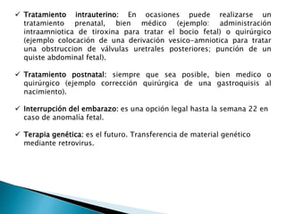  Tratamiento intrauterino: En ocasiones puede realizarse un
tratamiento prenatal, bien médico (ejemplo: administración
intraamniotica de tiroxina para tratar el bocio fetal) o quirúrgico
(ejemplo colocación de una derivación vesico-amniotica para tratar
una obstruccion de válvulas uretrales posteriores; punción de un
quiste abdominal fetal).
 Tratamiento postnatal: siempre que sea posible, bien medico o
quirúrgico (ejemplo corrección quirúrgica de una gastroquisis al
nacimiento).
 Interrupción del embarazo: es una opción legal hasta la semana 22 en
caso de anomalía fetal.
 Terapia genética: es el futuro. Transferencia de material genético
mediante retrovirus.
 