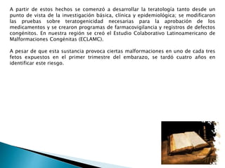 A partir de estos hechos se comenzó a desarrollar la teratología tanto desde un
punto de vista de la investigación básica, clínica y epidemiológica; se modificaron
las pruebas sobre teratogenicidad necesarias para la aprobación de los
medicamentos y se crearon programas de farmacovigilancia y registros de defectos
congénitos. En nuestra región se creó el Estudio Colaborativo Latinoamericano de
Malformaciones Congénitas (ECLAMC).
A pesar de que esta sustancia provoca ciertas malformaciones en uno de cada tres
fetos expuestos en el primer trimestre del embarazo, se tardó cuatro años en
identificar este riesgo.
 