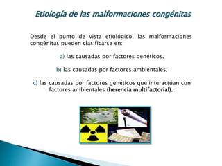 Desde el punto de vista etiológico, las malformaciones
congénitas pueden clasificarse en:
a) las causadas por factores genéticos.
b) las causadas por factores ambientales.
c) las causadas por factores genéticos que interactúan con
factores ambientales (herencia multifactorial).
Etiología de las malformaciones congénitas
 