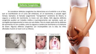 Se consideran defectos congénitos las alteraciones en el embrión o en el feto,
que se manifestarán en el curso del embarazo, en el nacimiento, o pasado algún
tiempo. Ejemplos: el llamado vulgarmente "mongolismo" (síndrome de Down), la
ceguera y sordera de nacimiento, la mano con seis dedos. Sólo algunos defectos
congénitos pueden ser tratados médica o quirúrgicamente; por ejemplo, suele ser
corregible quirúrgicamente la mano con seis dedos. Pero la mayor parte de los defectos
de nacimiento no son curables, como la ceguera o sordera de nacimiento o el síndrome
de Down. Algunos defectos congénitos son incompatibles con la vida; los niños
afectados mueren al nacer o en su infancia.
Defecto Congénito.
 