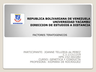 REPUBLICA BOLIVARIANA DE VENEZUELA
UNIVERSIDAD YACAMBU
DIRECCION DE ESTUDIOS A DISTANCIA
PARTICIPANTE: JOANNE TELLERIA de PEREZ
C.I:11311319
HPS-152-00228V
CURSO: GENETICA Y CONDUCTA
PROFESORA: XIOMARA DE ROCRIGUEZ
FACTORES TERATOGENICOS
 