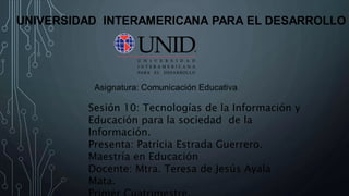 Sesión 10: Tecnologías de la Información y
Educación para la sociedad de la
Información.
Presenta: Patricia Estrada Guerrero.
Maestría en Educación
Docente: Mtra. Teresa de Jesús Ayala
Mata.
 