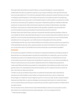 Para lograrabatireste problemadesaludenMéxico,serequieredeltrabajoen conjuntodegobierno,
profesionalesdelasaludy la poblaciónengeneral,ya queningunamedidaporsisola serásuficientepara
solucionaresteproblema(a1).Elcontroldela obesidadenMéxicorequieredeinversiónfinancierayacciones
inmediatasporpartedelgobierno,de lasinstitucionesdesaludy la sociedad,paraaplicarlosprogramasy
campañasdesalud,quese promuevenconlafinalidaddelograruncambiopositivoy queperdureen el estilo
de vida de los mexicanos(a2).El apostaren la educaciónconstantedela poblaciónmediantelosdiferentes
programasconapoyodelas institucionesdesalud,lograráquela poblaciónestéorientada,capacitaday
decididaenmayorproporciónadesarrollarestilosdevida saludables,apostandomásalbienestardela
economíamedianteaccionesencaminadasalmejoramientodelasaludde la familia©
El Instituto Nacional deSaludPública,participaeneldesarrollodepolíticaspúblicasbasadasenevidencia
conelobjetivo de afrontar esta problemáticadesalud(a1),las accionestomadasantelosestilosde vida en la
poblacióncomo,elimpuestoalas bebidasazucaradas,promueveelaumentoenelconsumodelasbebidas
saludablescomoloeselagua(a2). Las modificacioneseneletiquetadodealimentosybebidas
industrializadaspermitenalosconsumidoresidentificardemanerafácilyvisual los productosquesuperenlos
límitessaludablesdeazucares,sodio y grasassaturadas, lascualesincrementanelconsumocalóricoyen
son nocivosparala salud,lo que facilitaralatomadedecisionesparaunaalimentaciónsaludable©
Conclusión
Es necesarioqueelgobiernodeMéxicocreealianzasconorganizacionespúblicasyprivadasque apoyen el
desarrollodelas accionesplasmadasenlaspolíticasdesaludpúblicaennuestropaís y quese encuentran
alineadasdeacuerdoalanormatividad,tanto nacionalcomointernacional,coneldesarrollodeacciones
encaminadasalapromociónalaeducacióndelapoblaciónengeneral,peroconaccionesencaminadasala
niñezde nuestropaís ya que es la queesta en desarrollopotencial de complicacionespropiasdelos
inadecuadoshábitosalimenticiosqueprevalecenenestapoblaciónyfomentadosporelestilo devida de las
grandesurbesconla industrializacióndelosalimentosrápidos,queenla mayoría de lasveces carecende
valor nutricionalyson altamentecalóricos.
Tambiénunavez quese detectanlospacientesconproblemasdesaludpotencialesadesarrollarlas
variantes de las enfermedadesnotransmisibles,esimportanteelenfocarsenosoloen eltratamiento
farmacológico,sinotratarlo de manera integralya queel ser humanoesun todo. Es decir,proporcionarlelas
basespara quedesarrollea su pasolas estrategiasnecesariasparareeducarseenelcuidadodelasalud,
conaccionestanbásicasysencillasquenorequieredequeaumentesu gastode bolsilloenel tratamientode
sus padecimientos.
Para así de esta manera,tambiéntenerelconocimientodetodoslos serviciosa los quepuede accedery
tienederechoenlos sistemasdesaludque estos dispongan,comoloesel aseguramiento de:
° Tratamientofarmacológico
 