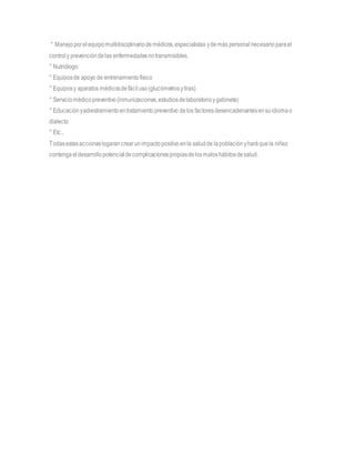 ° Manejoporelequipomultidisciplinariodemédicos,especialistas ydemás personalnecesarioparael
controly prevencióndelas enfermedadesnotransmisibles.
° Nutriólogo
° Equiposde apoyo de entrenamientofísico
° Equiposy aparatos médicosdefáciluso(glucómetrosytiras)
° Serviciomédicopreventivo(inmunizaciones,estudiosdelaboratorioygabinete)
° Educaciónyadiestramientoentratamientopreventivo delos factoresdesencadenantesensuidiomao
dialecto
° Etc.,
Todasestasaccioneslogarancrearunimpactopositivoenla saludde lapoblaciónyharáquela niñez
contengaeldesarrollopotencialdecomplicacionespropiasdelosmaloshábitosdesalud.
 