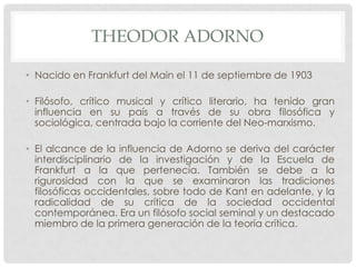 THEODOR ADORNO
• Nacido en Frankfurt del Main el 11 de septiembre de 1903
• Filósofo, crítico musical y crítico literario, ha tenido gran
influencia en su país a través de su obra filosófica y
sociológica, centrada bajo la corriente del Neo-marxismo.
• El alcance de la influencia de Adorno se deriva del carácter
interdisciplinario de la investigación y de la Escuela de
Frankfurt a la que pertenecía. También se debe a la
rigurosidad con la que se examinaron las tradiciones
filosóficas occidentales, sobre todo de Kant en adelante, y la
radicalidad de su crítica de la sociedad occidental
contemporánea. Era un filósofo social seminal y un destacado
miembro de la primera generación de la teoría crítica.
 
