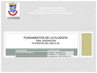 FACILITADOR: PARTICIPANTE:
Prof. Anny Guarecuco Yosbel Y. Henríquez S.
Cédula: V- 14.108.184
Expediente: HPS-132-00119V
FUNDAMENTOS DE LA FILOSOFIA
10MA ASIGNACIÓN
FILOSOFOS DEL SIGLO XX
UNIVERSIDAD YACAMBU
FACULTAD DE HUMANIDADES
DEPARTAMENTO DE ESTUDIOS BASICOS
 