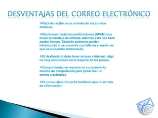 Fácil de recibir virus a través de los correos
dudosos.

Recibimos bastantes publicaciones (SPAM) que
llenan la bandeja de entrada. Además este nos hace
perder tiempo. También podemos perder
información si se presenta una falla en el medio en
que se encuentra almacenado.

El destinatario debe tener acceso a Internet, algo
no muy complicado en la mayoría de los países.

Conocimiento, se requiere un conocimiento
mínimo de computación para poder leer un
correo electrónico.

El correo electrónico ha facilitado mucho el robo
de información.
 