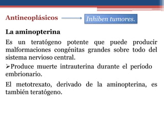 Antineoplásicos Inhiben tumores.
La aminopterina
El metotrexato, derivado de la aminopterina, es
también teratógeno.
Es un teratógeno potente que puede producir
malformaciones congénitas grandes sobre todo del
sistema nervioso central.
Produce muerte intrauterina durante el período
embrionario.
 