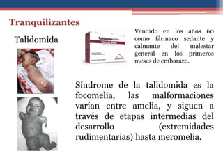 Vendido en los años 60
como fármaco sedante y
calmante del malestar
general en los primeros
meses de embarazo.
Tranquilizantes
Talidomida
Síndrome de la talidomida es la
focomelia, las malformaciones
varían entre amelia, y siguen a
través de etapas intermedias del
desarrollo (extremidades
rudimentarias) hasta meromelia.
 