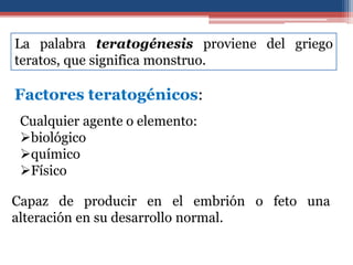 Factores teratogénicos:
Cualquier agente o elemento:
biológico
químico
Físico
Capaz de producir en el embrión o feto una
alteración en su desarrollo normal.
La palabra teratogénesis proviene del griego
teratos, que significa monstruo.
 