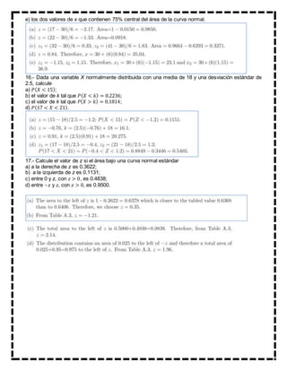 e) los dos valores de x que contienen 75% central del área de la curva normal.
16.- Dada una variable X normalmente distribuida con una media de 18 y una desviación estándar de
2.5, calcule
a) 𝑃( 𝑋 < 15);
b) el valor de k tal que 𝑃( 𝑋 < 𝑘) = 0.2236;
c) el valor de k tal que 𝑃( 𝑋 > 𝑘) = 0.1814;
d) 𝑃(17 < 𝑋 < 21).
17.- Calcule el valor de z si el área bajo una curva normal estándar
a) a la derecha de z es 0.3622;
b) a la izquierda de z es 0.1131;
c) entre 0 y z, con 𝑧 > 0, es 0.4838;
d) entre –𝑧 y 𝑧, con 𝑧 > 0, es 0.9500.
 