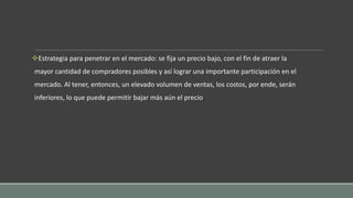 Estrategia para penetrar en el mercado: se fija un precio bajo, con el fin de atraer la
mayor cantidad de compradores posibles y así lograr una importante participación en el
mercado. Al tener, entonces, un elevado volumen de ventas, los costos, por ende, serán
inferiores, lo que puede permitir bajar más aún el precio
 