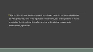 Fijación de precios de producto opcional: se utiliza en los productos que son opcionales
de otros principales, tales como algún accesorio adicional, esta estrategia tiene su núcleo
principal en decidir cuales artículos formaran parte del principal y cuales serán,
efectivamente, opcionales.
 