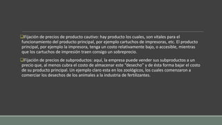 Fijación de precios de producto cautivo: hay producto los cuales, son vitales para el
funcionamiento del producto principal, por ejemplo cartuchos de impresoras, etc. El producto
principal, por ejemplo la impresora, tenga un costo relativamente bajo, o accesible, mientras
que los cartuchos de impresión traen consigo un sobreprecio.
Fijación de precios de subproductos: aquí, la empresa puede vender sus subproductos a un
precio que, al menos cubra el costo de almacenar este “desecho” y de ésta forma bajar el costo
de su producto principal. Un ejemplo claro esta en los zoológicos, los cuales comenzaron a
comerciar los desechos de los animales a la industria de fertilizantes.
 