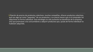 Fijación de precios de productos colectivos: muchas compañías, ofrecen productos colectivos,
que son algo así como “paquetes” de sus productos, a un precio menor que si el comprador los
adquiriese en forma individual. Esta estrategia no solo aumenta los beneficios de la empresa,
sino que promueve a los consumidores a adquirir productos que, quizás de forma individual no
hubiesen adquirido.
 