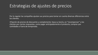 Estrategias de ajustes de precios
Por lo regular las compañías ajustan sus precios para tomar en cuenta diversas diferencias entre
los clientes.
•Fijación de precios de descuento y complemento: basa su teoría, en “recompensar” a los
clientes por ciertas respuestas, como pagar anticipadamente el producto, comprar por
cantidades o fuera de temporada.
 