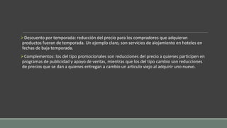 Descuento por temporada: reducción del precio para los compradores que adquieran
productos fueran de temporada. Un ejemplo claro, son servicios de alojamiento en hoteles en
fechas de baja temporada.
Complementos: los del tipo promocionales son reducciones del precio a quienes participen en
programas de publicidad y apoyo de ventas, mientras que los del tipo cambio son reducciones
de precios que se dan a quienes entregan a cambio un articulo viejo al adquirir uno nuevo.
 