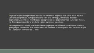 Fijación de precios segmentada: no basa sus diferencias de precio en el costo de las distintas
versiones del producto. Para poder llevar a cabo esta estrategia, el mercado debe ser
segmentable, además los miembros de los segmentos que pagan el servicio a un precio menor,
no deben poder revender el producto a otros segmentos superiores.
Por segmento de clientes: diferentes clientes pagan precios diferentes por el mismo producto,
por ejemplo, las entradas a un estadio de fútbol no tienen el mismo precio para un adulto mayor
de 12 años que un menor de 12 años
 
